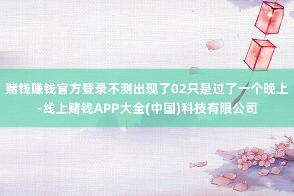 赌钱赚钱官方登录不测出现了02只是过了一个晚上-线上赌钱APP大全(中国)科技有限公司