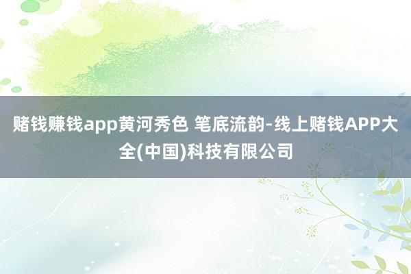 赌钱赚钱app黄河秀色 笔底流韵-线上赌钱APP大全(中国)科技有限公司