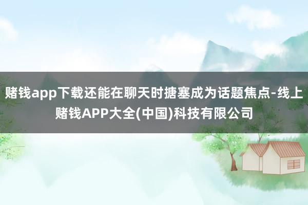 赌钱app下载还能在聊天时搪塞成为话题焦点-线上赌钱APP大全(中国)科技有限公司