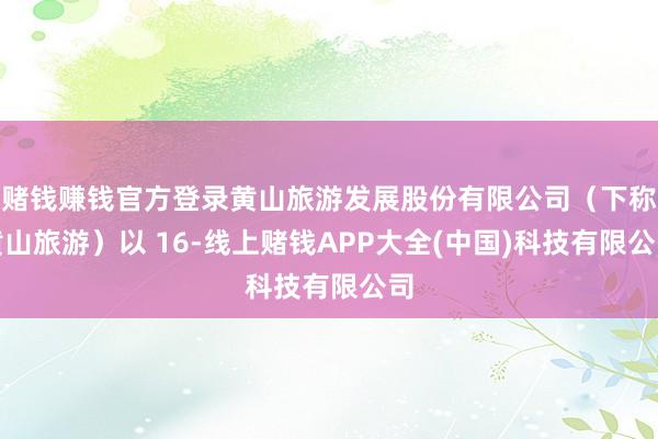 赌钱赚钱官方登录黄山旅游发展股份有限公司(下称黄山旅游)以 16-线上赌钱APP大全(中国)科技有限公司
