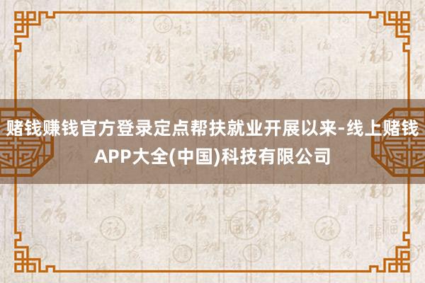 赌钱赚钱官方登录定点帮扶就业开展以来-线上赌钱APP大全(中国)科技有限公司