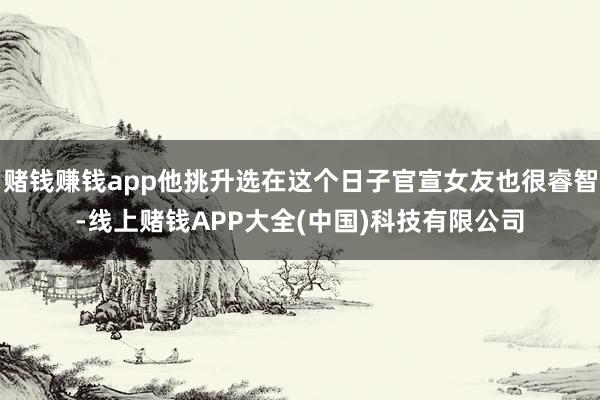 赌钱赚钱app他挑升选在这个日子官宣女友也很睿智-线上赌钱APP大全(中国)科技有限公司